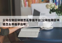 公司在做区块链怎么举报平台[公司在做区块链怎么举报平台呢]